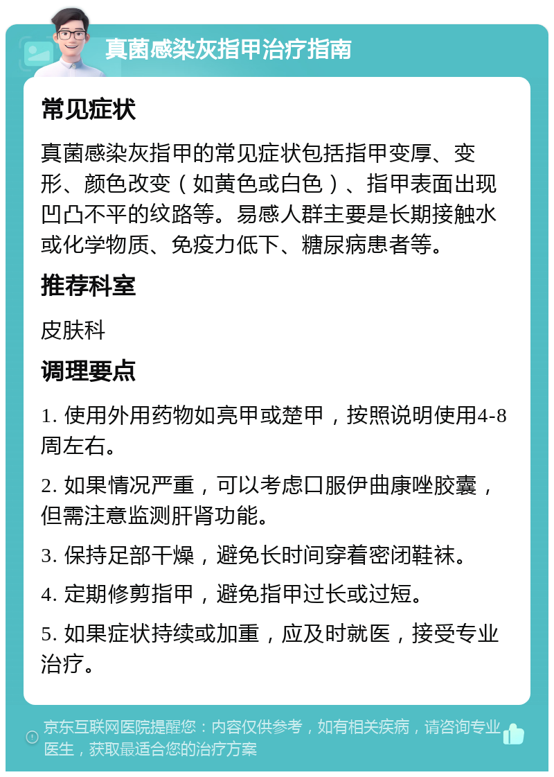 真菌感染灰指甲治疗指南 常见症状 真菌感染灰指甲的常见症状包括指甲变厚、变形、颜色改变（如黄色或白色）、指甲表面出现凹凸不平的纹路等。易感人群主要是长期接触水或化学物质、免疫力低下、糖尿病患者等。 推荐科室 皮肤科 调理要点 1. 使用外用药物如亮甲或楚甲，按照说明使用4-8周左右。 2. 如果情况严重，可以考虑口服伊曲康唑胶囊，但需注意监测肝肾功能。 3. 保持足部干燥，避免长时间穿着密闭鞋袜。 4. 定期修剪指甲，避免指甲过长或过短。 5. 如果症状持续或加重，应及时就医，接受专业治疗。