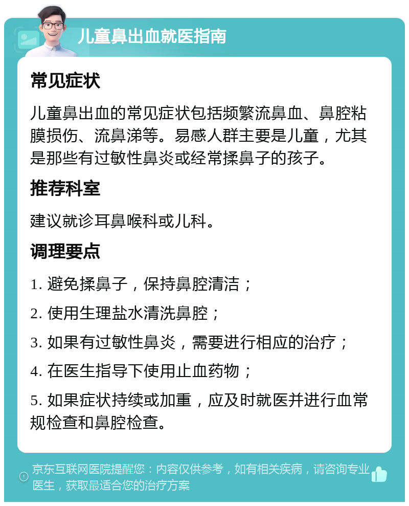 儿童鼻出血就医指南 常见症状 儿童鼻出血的常见症状包括频繁流鼻血、鼻腔粘膜损伤、流鼻涕等。易感人群主要是儿童，尤其是那些有过敏性鼻炎或经常揉鼻子的孩子。 推荐科室 建议就诊耳鼻喉科或儿科。 调理要点 1. 避免揉鼻子，保持鼻腔清洁； 2. 使用生理盐水清洗鼻腔； 3. 如果有过敏性鼻炎，需要进行相应的治疗； 4. 在医生指导下使用止血药物； 5. 如果症状持续或加重，应及时就医并进行血常规检查和鼻腔检查。