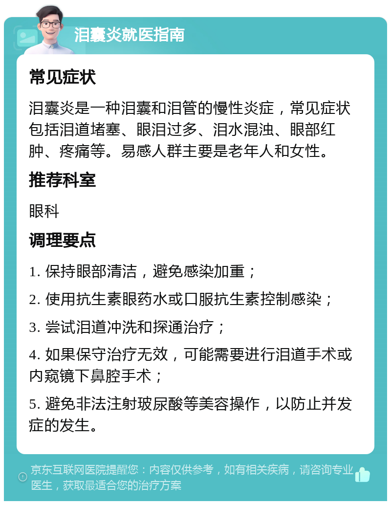 泪囊炎就医指南 常见症状 泪囊炎是一种泪囊和泪管的慢性炎症，常见症状包括泪道堵塞、眼泪过多、泪水混浊、眼部红肿、疼痛等。易感人群主要是老年人和女性。 推荐科室 眼科 调理要点 1. 保持眼部清洁，避免感染加重； 2. 使用抗生素眼药水或口服抗生素控制感染； 3. 尝试泪道冲洗和探通治疗； 4. 如果保守治疗无效，可能需要进行泪道手术或内窥镜下鼻腔手术； 5. 避免非法注射玻尿酸等美容操作，以防止并发症的发生。