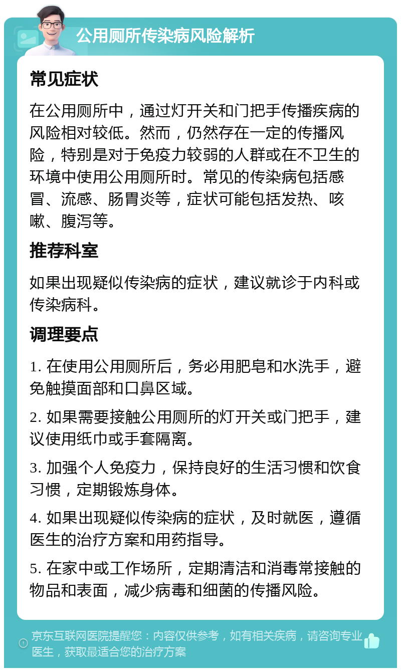 公用厕所传染病风险解析 常见症状 在公用厕所中，通过灯开关和门把手传播疾病的风险相对较低。然而，仍然存在一定的传播风险，特别是对于免疫力较弱的人群或在不卫生的环境中使用公用厕所时。常见的传染病包括感冒、流感、肠胃炎等，症状可能包括发热、咳嗽、腹泻等。 推荐科室 如果出现疑似传染病的症状，建议就诊于内科或传染病科。 调理要点 1. 在使用公用厕所后，务必用肥皂和水洗手，避免触摸面部和口鼻区域。 2. 如果需要接触公用厕所的灯开关或门把手，建议使用纸巾或手套隔离。 3. 加强个人免疫力，保持良好的生活习惯和饮食习惯，定期锻炼身体。 4. 如果出现疑似传染病的症状，及时就医，遵循医生的治疗方案和用药指导。 5. 在家中或工作场所，定期清洁和消毒常接触的物品和表面，减少病毒和细菌的传播风险。