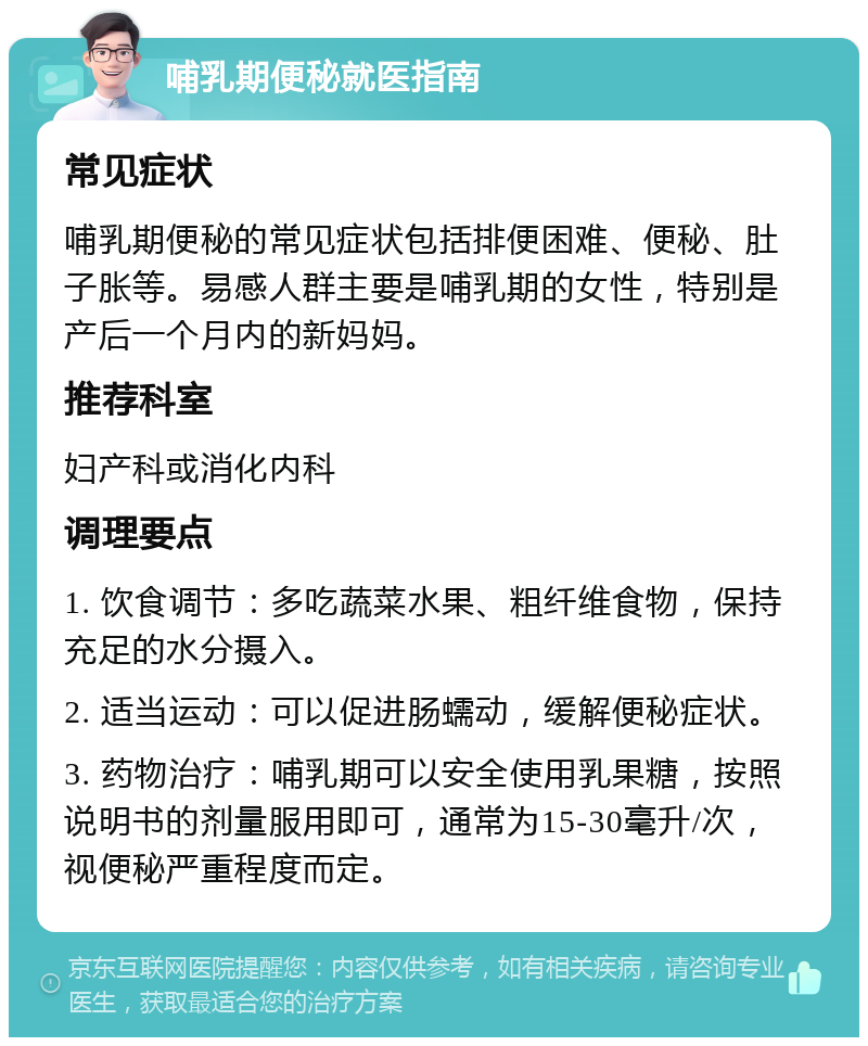 哺乳期便秘就医指南 常见症状 哺乳期便秘的常见症状包括排便困难、便秘、肚子胀等。易感人群主要是哺乳期的女性，特别是产后一个月内的新妈妈。 推荐科室 妇产科或消化内科 调理要点 1. 饮食调节：多吃蔬菜水果、粗纤维食物，保持充足的水分摄入。 2. 适当运动：可以促进肠蠕动，缓解便秘症状。 3. 药物治疗：哺乳期可以安全使用乳果糖，按照说明书的剂量服用即可，通常为15-30毫升/次，视便秘严重程度而定。