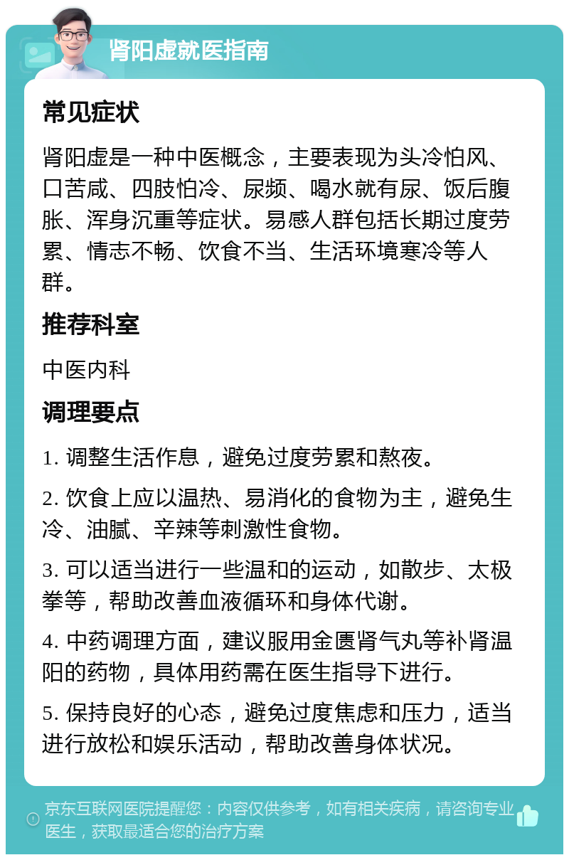 肾阳虚就医指南 常见症状 肾阳虚是一种中医概念，主要表现为头冷怕风、口苦咸、四肢怕冷、尿频、喝水就有尿、饭后腹胀、浑身沉重等症状。易感人群包括长期过度劳累、情志不畅、饮食不当、生活环境寒冷等人群。 推荐科室 中医内科 调理要点 1. 调整生活作息，避免过度劳累和熬夜。 2. 饮食上应以温热、易消化的食物为主，避免生冷、油腻、辛辣等刺激性食物。 3. 可以适当进行一些温和的运动，如散步、太极拳等，帮助改善血液循环和身体代谢。 4. 中药调理方面，建议服用金匮肾气丸等补肾温阳的药物，具体用药需在医生指导下进行。 5. 保持良好的心态，避免过度焦虑和压力，适当进行放松和娱乐活动，帮助改善身体状况。