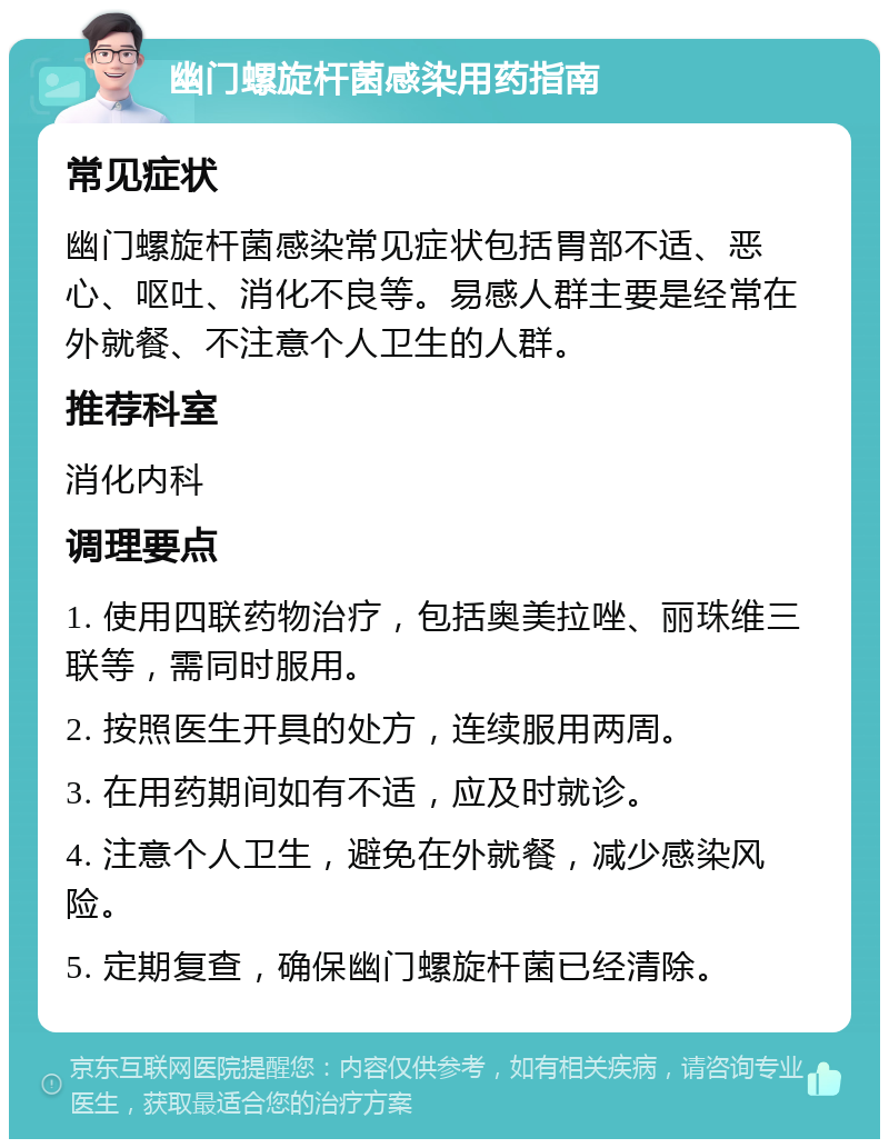 幽门螺旋杆菌感染用药指南 常见症状 幽门螺旋杆菌感染常见症状包括胃部不适、恶心、呕吐、消化不良等。易感人群主要是经常在外就餐、不注意个人卫生的人群。 推荐科室 消化内科 调理要点 1. 使用四联药物治疗，包括奥美拉唑、丽珠维三联等，需同时服用。 2. 按照医生开具的处方，连续服用两周。 3. 在用药期间如有不适，应及时就诊。 4. 注意个人卫生，避免在外就餐，减少感染风险。 5. 定期复查，确保幽门螺旋杆菌已经清除。