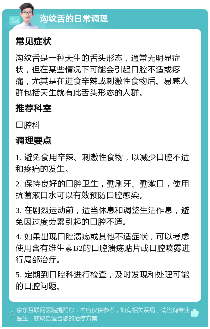 沟纹舌的日常调理 常见症状 沟纹舌是一种天生的舌头形态，通常无明显症状，但在某些情况下可能会引起口腔不适或疼痛，尤其是在进食辛辣或刺激性食物后。易感人群包括天生就有此舌头形态的人群。 推荐科室 口腔科 调理要点 1. 避免食用辛辣、刺激性食物，以减少口腔不适和疼痛的发生。 2. 保持良好的口腔卫生，勤刷牙、勤漱口，使用抗菌漱口水可以有效预防口腔感染。 3. 在剧烈运动前，适当休息和调整生活作息，避免因过度劳累引起的口腔不适。 4. 如果出现口腔溃疡或其他不适症状，可以考虑使用含有维生素B2的口腔溃疡贴片或口腔喷雾进行局部治疗。 5. 定期到口腔科进行检查，及时发现和处理可能的口腔问题。