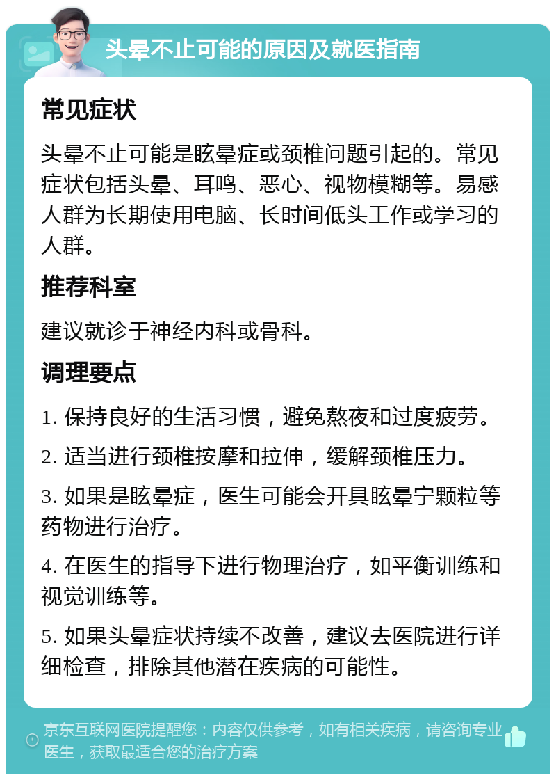 头晕不止可能的原因及就医指南 常见症状 头晕不止可能是眩晕症或颈椎问题引起的。常见症状包括头晕、耳鸣、恶心、视物模糊等。易感人群为长期使用电脑、长时间低头工作或学习的人群。 推荐科室 建议就诊于神经内科或骨科。 调理要点 1. 保持良好的生活习惯，避免熬夜和过度疲劳。 2. 适当进行颈椎按摩和拉伸，缓解颈椎压力。 3. 如果是眩晕症，医生可能会开具眩晕宁颗粒等药物进行治疗。 4. 在医生的指导下进行物理治疗，如平衡训练和视觉训练等。 5. 如果头晕症状持续不改善，建议去医院进行详细检查，排除其他潜在疾病的可能性。