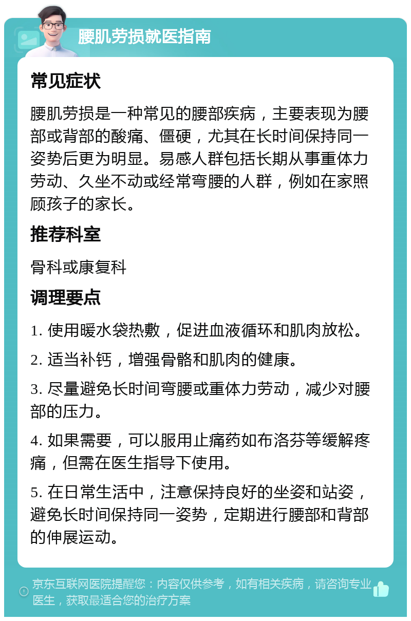 腰肌劳损就医指南 常见症状 腰肌劳损是一种常见的腰部疾病，主要表现为腰部或背部的酸痛、僵硬，尤其在长时间保持同一姿势后更为明显。易感人群包括长期从事重体力劳动、久坐不动或经常弯腰的人群，例如在家照顾孩子的家长。 推荐科室 骨科或康复科 调理要点 1. 使用暖水袋热敷，促进血液循环和肌肉放松。 2. 适当补钙，增强骨骼和肌肉的健康。 3. 尽量避免长时间弯腰或重体力劳动，减少对腰部的压力。 4. 如果需要，可以服用止痛药如布洛芬等缓解疼痛，但需在医生指导下使用。 5. 在日常生活中，注意保持良好的坐姿和站姿，避免长时间保持同一姿势，定期进行腰部和背部的伸展运动。