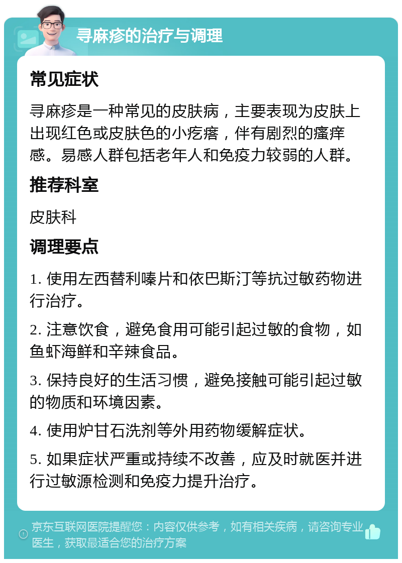 寻麻疹的治疗与调理 常见症状 寻麻疹是一种常见的皮肤病，主要表现为皮肤上出现红色或皮肤色的小疙瘩，伴有剧烈的瘙痒感。易感人群包括老年人和免疫力较弱的人群。 推荐科室 皮肤科 调理要点 1. 使用左西替利嗪片和依巴斯汀等抗过敏药物进行治疗。 2. 注意饮食，避免食用可能引起过敏的食物，如鱼虾海鲜和辛辣食品。 3. 保持良好的生活习惯，避免接触可能引起过敏的物质和环境因素。 4. 使用炉甘石洗剂等外用药物缓解症状。 5. 如果症状严重或持续不改善，应及时就医并进行过敏源检测和免疫力提升治疗。