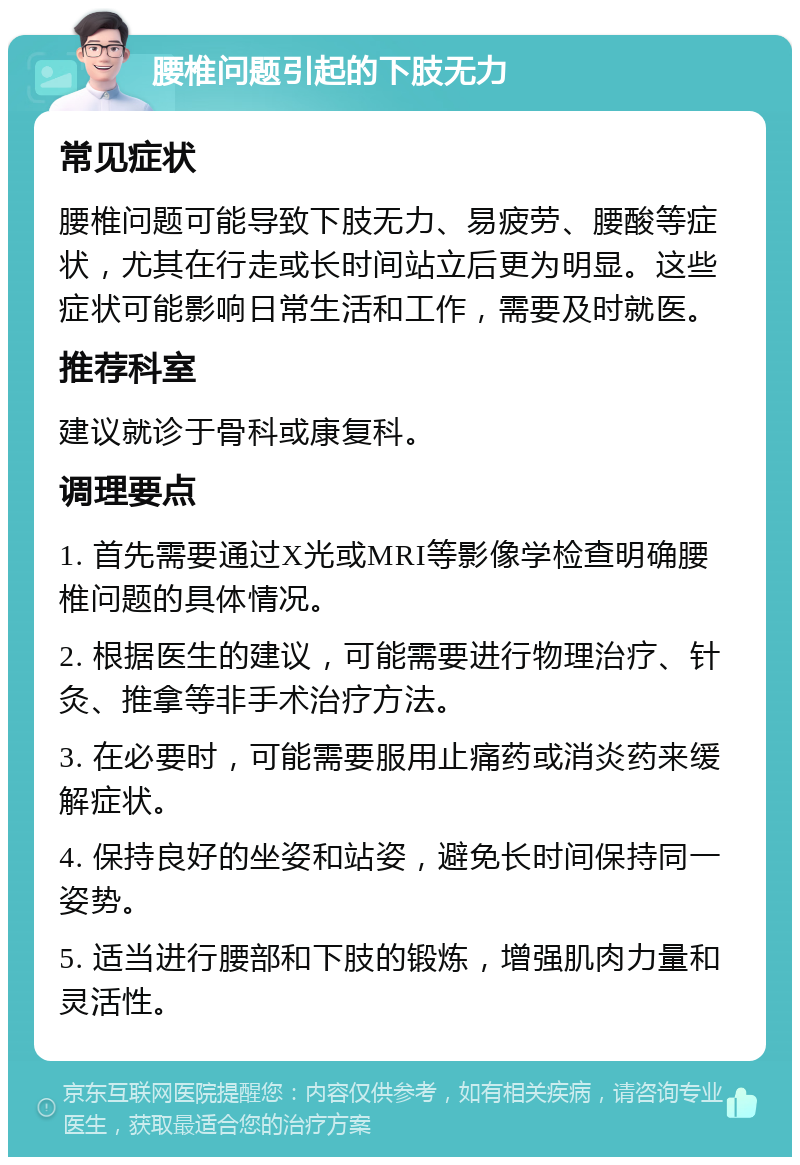 腰椎问题引起的下肢无力 常见症状 腰椎问题可能导致下肢无力、易疲劳、腰酸等症状，尤其在行走或长时间站立后更为明显。这些症状可能影响日常生活和工作，需要及时就医。 推荐科室 建议就诊于骨科或康复科。 调理要点 1. 首先需要通过X光或MRI等影像学检查明确腰椎问题的具体情况。 2. 根据医生的建议，可能需要进行物理治疗、针灸、推拿等非手术治疗方法。 3. 在必要时，可能需要服用止痛药或消炎药来缓解症状。 4. 保持良好的坐姿和站姿，避免长时间保持同一姿势。 5. 适当进行腰部和下肢的锻炼，增强肌肉力量和灵活性。