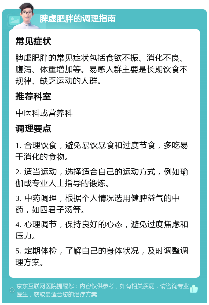 脾虚肥胖的调理指南 常见症状 脾虚肥胖的常见症状包括食欲不振、消化不良、腹泻、体重增加等。易感人群主要是长期饮食不规律、缺乏运动的人群。 推荐科室 中医科或营养科 调理要点 1. 合理饮食，避免暴饮暴食和过度节食，多吃易于消化的食物。 2. 适当运动，选择适合自己的运动方式，例如瑜伽或专业人士指导的锻炼。 3. 中药调理，根据个人情况选用健脾益气的中药，如四君子汤等。 4. 心理调节，保持良好的心态，避免过度焦虑和压力。 5. 定期体检，了解自己的身体状况，及时调整调理方案。