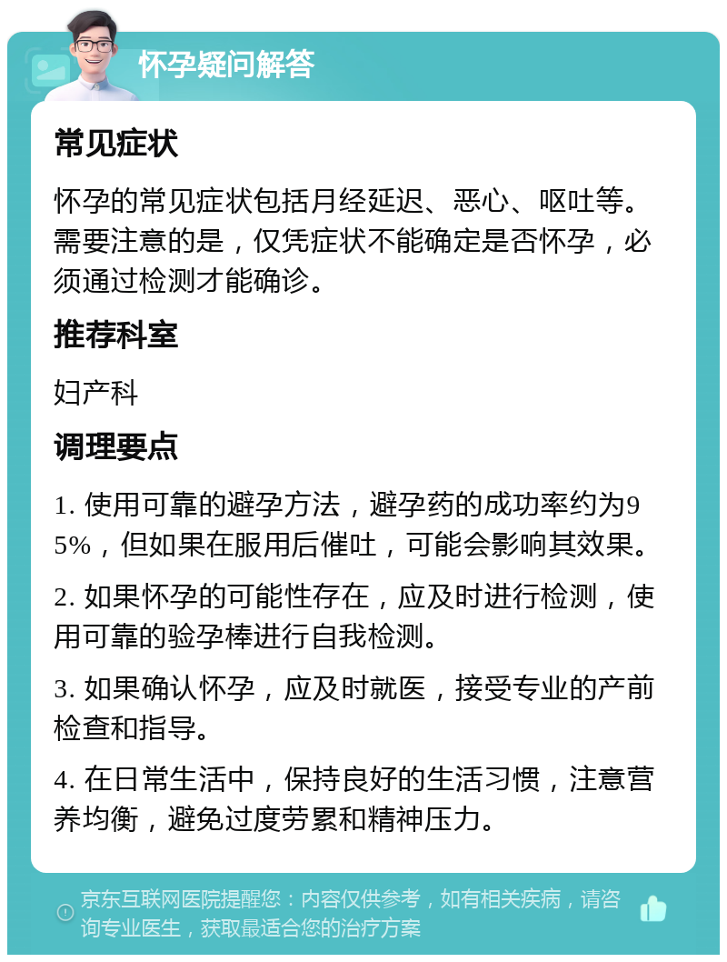 怀孕疑问解答 常见症状 怀孕的常见症状包括月经延迟、恶心、呕吐等。需要注意的是，仅凭症状不能确定是否怀孕，必须通过检测才能确诊。 推荐科室 妇产科 调理要点 1. 使用可靠的避孕方法，避孕药的成功率约为95%，但如果在服用后催吐，可能会影响其效果。 2. 如果怀孕的可能性存在，应及时进行检测，使用可靠的验孕棒进行自我检测。 3. 如果确认怀孕，应及时就医，接受专业的产前检查和指导。 4. 在日常生活中，保持良好的生活习惯，注意营养均衡，避免过度劳累和精神压力。