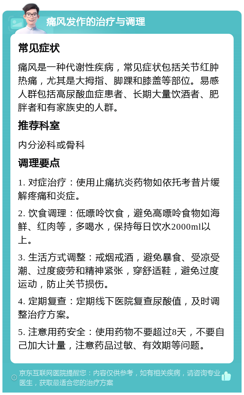 痛风发作的治疗与调理 常见症状 痛风是一种代谢性疾病，常见症状包括关节红肿热痛，尤其是大拇指、脚踝和膝盖等部位。易感人群包括高尿酸血症患者、长期大量饮酒者、肥胖者和有家族史的人群。 推荐科室 内分泌科或骨科 调理要点 1. 对症治疗：使用止痛抗炎药物如依托考昔片缓解疼痛和炎症。 2. 饮食调理：低嘌呤饮食，避免高嘌呤食物如海鲜、红肉等，多喝水，保持每日饮水2000ml以上。 3. 生活方式调整：戒烟戒酒，避免暴食、受凉受潮、过度疲劳和精神紧张，穿舒适鞋，避免过度运动，防止关节损伤。 4. 定期复查：定期线下医院复查尿酸值，及时调整治疗方案。 5. 注意用药安全：使用药物不要超过8天，不要自己加大计量，注意药品过敏、有效期等问题。