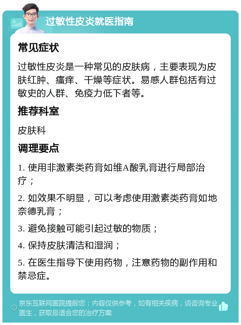 过敏性皮炎就医指南 常见症状 过敏性皮炎是一种常见的皮肤病，主要表现为皮肤红肿、瘙痒、干燥等症状。易感人群包括有过敏史的人群、免疫力低下者等。 推荐科室 皮肤科 调理要点 1. 使用非激素类药膏如维A酸乳膏进行局部治疗； 2. 如效果不明显，可以考虑使用激素类药膏如地奈德乳膏； 3. 避免接触可能引起过敏的物质； 4. 保持皮肤清洁和湿润； 5. 在医生指导下使用药物，注意药物的副作用和禁忌症。