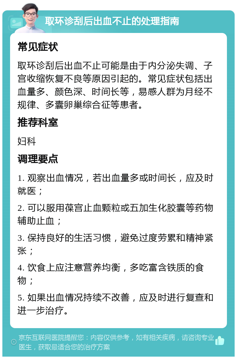 取环诊刮后出血不止的处理指南 常见症状 取环诊刮后出血不止可能是由于内分泌失调、子宫收缩恢复不良等原因引起的。常见症状包括出血量多、颜色深、时间长等，易感人群为月经不规律、多囊卵巢综合征等患者。 推荐科室 妇科 调理要点 1. 观察出血情况，若出血量多或时间长，应及时就医； 2. 可以服用葆宫止血颗粒或五加生化胶囊等药物辅助止血； 3. 保持良好的生活习惯，避免过度劳累和精神紧张； 4. 饮食上应注意营养均衡，多吃富含铁质的食物； 5. 如果出血情况持续不改善，应及时进行复查和进一步治疗。