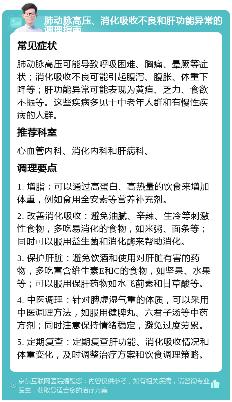 肺动脉高压、消化吸收不良和肝功能异常的调理指南 常见症状 肺动脉高压可能导致呼吸困难、胸痛、晕厥等症状；消化吸收不良可能引起腹泻、腹胀、体重下降等；肝功能异常可能表现为黄疸、乏力、食欲不振等。这些疾病多见于中老年人群和有慢性疾病的人群。 推荐科室 心血管内科、消化内科和肝病科。 调理要点 1. 增脂：可以通过高蛋白、高热量的饮食来增加体重，例如食用全安素等营养补充剂。 2. 改善消化吸收：避免油腻、辛辣、生冷等刺激性食物，多吃易消化的食物，如米粥、面条等；同时可以服用益生菌和消化酶来帮助消化。 3. 保护肝脏：避免饮酒和使用对肝脏有害的药物，多吃富含维生素E和C的食物，如坚果、水果等；可以服用保肝药物如水飞蓟素和甘草酸等。 4. 中医调理：针对脾虚湿气重的体质，可以采用中医调理方法，如服用健脾丸、六君子汤等中药方剂；同时注意保持情绪稳定，避免过度劳累。 5. 定期复查：定期复查肝功能、消化吸收情况和体重变化，及时调整治疗方案和饮食调理策略。