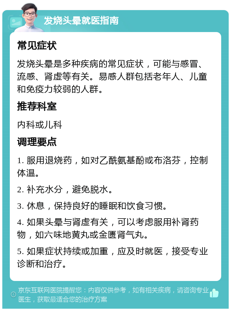 发烧头晕就医指南 常见症状 发烧头晕是多种疾病的常见症状，可能与感冒、流感、肾虚等有关。易感人群包括老年人、儿童和免疫力较弱的人群。 推荐科室 内科或儿科 调理要点 1. 服用退烧药，如对乙酰氨基酚或布洛芬，控制体温。 2. 补充水分，避免脱水。 3. 休息，保持良好的睡眠和饮食习惯。 4. 如果头晕与肾虚有关，可以考虑服用补肾药物，如六味地黄丸或金匮肾气丸。 5. 如果症状持续或加重，应及时就医，接受专业诊断和治疗。