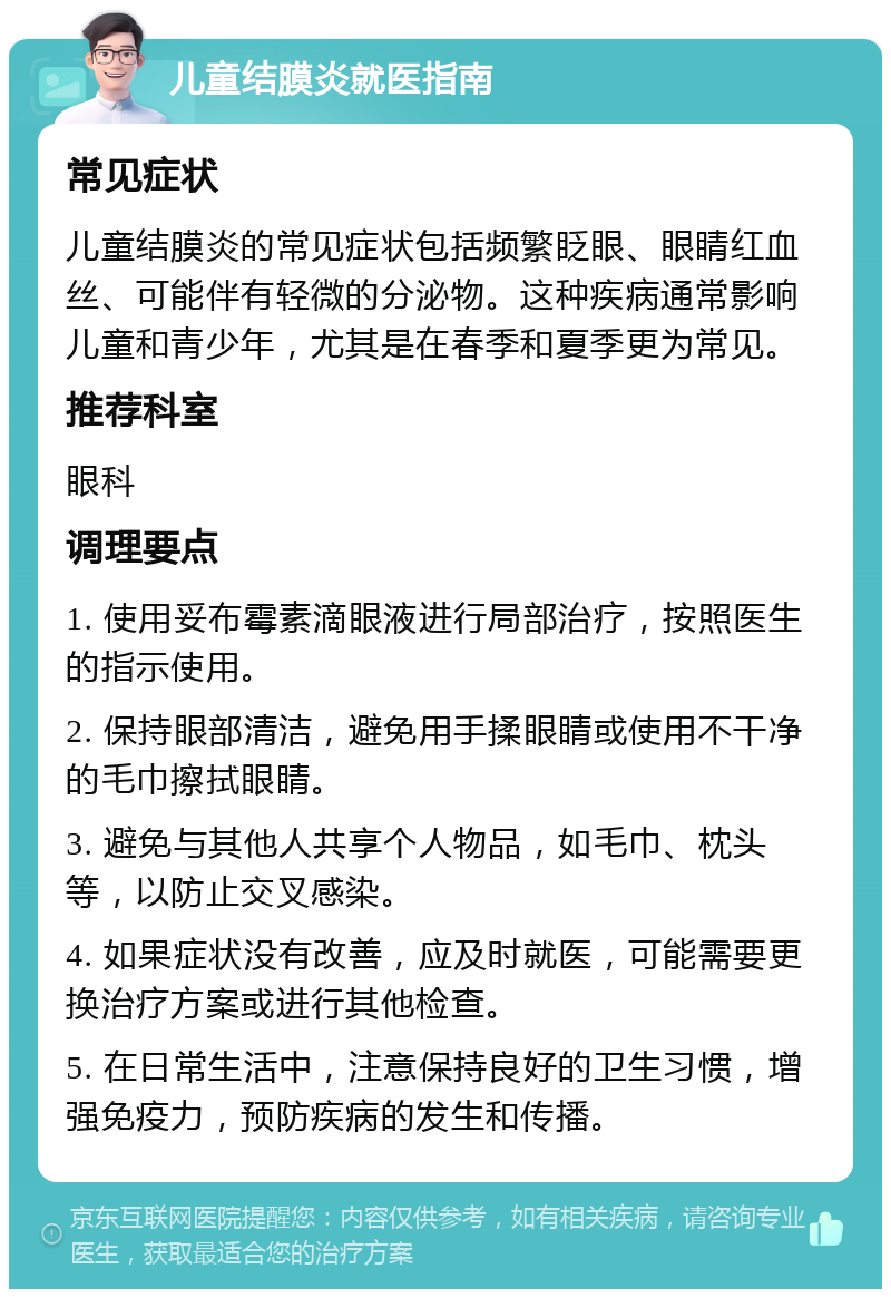 儿童结膜炎就医指南 常见症状 儿童结膜炎的常见症状包括频繁眨眼、眼睛红血丝、可能伴有轻微的分泌物。这种疾病通常影响儿童和青少年，尤其是在春季和夏季更为常见。 推荐科室 眼科 调理要点 1. 使用妥布霉素滴眼液进行局部治疗，按照医生的指示使用。 2. 保持眼部清洁，避免用手揉眼睛或使用不干净的毛巾擦拭眼睛。 3. 避免与其他人共享个人物品，如毛巾、枕头等，以防止交叉感染。 4. 如果症状没有改善，应及时就医，可能需要更换治疗方案或进行其他检查。 5. 在日常生活中，注意保持良好的卫生习惯，增强免疫力，预防疾病的发生和传播。