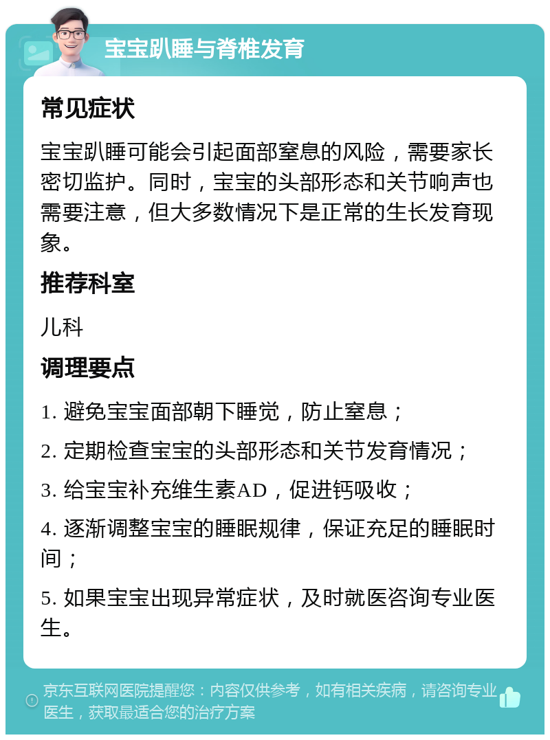 宝宝趴睡与脊椎发育 常见症状 宝宝趴睡可能会引起面部窒息的风险，需要家长密切监护。同时，宝宝的头部形态和关节响声也需要注意，但大多数情况下是正常的生长发育现象。 推荐科室 儿科 调理要点 1. 避免宝宝面部朝下睡觉，防止窒息； 2. 定期检查宝宝的头部形态和关节发育情况； 3. 给宝宝补充维生素AD，促进钙吸收； 4. 逐渐调整宝宝的睡眠规律，保证充足的睡眠时间； 5. 如果宝宝出现异常症状，及时就医咨询专业医生。