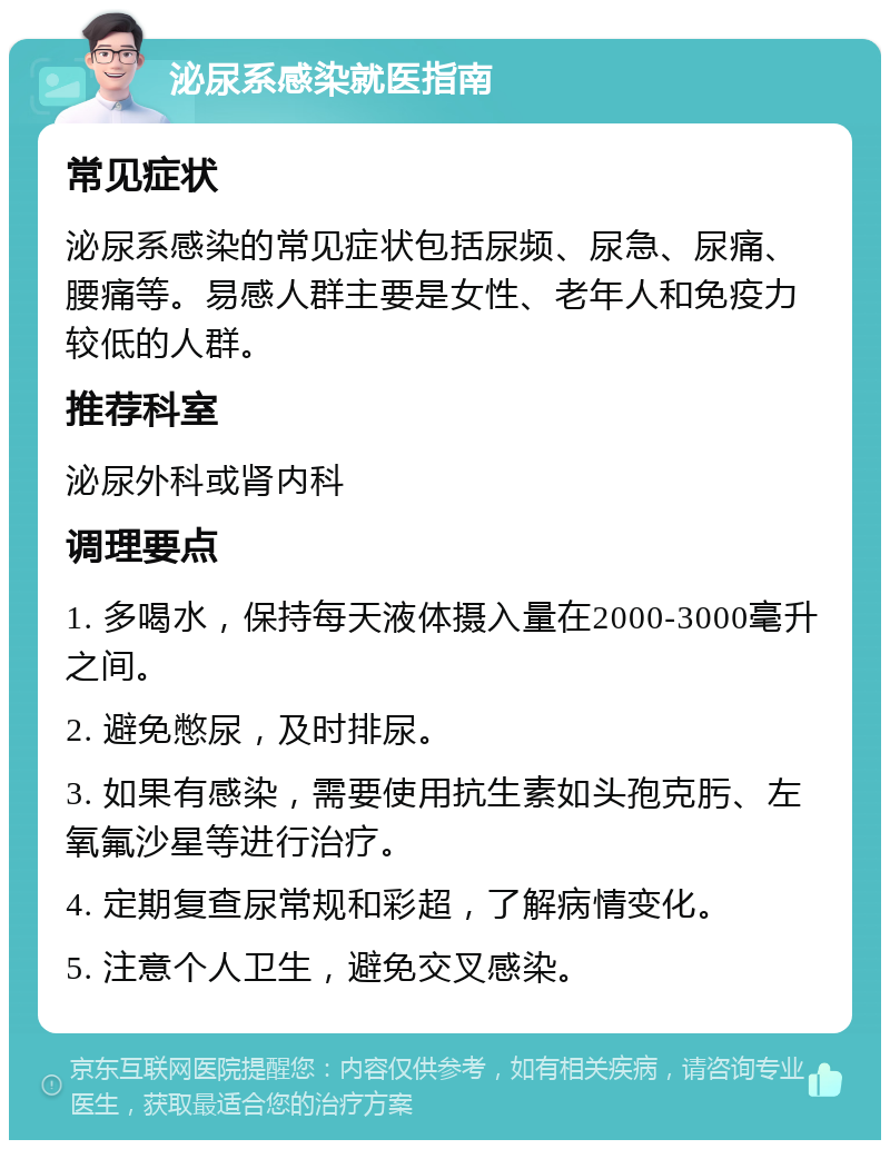 泌尿系感染就医指南 常见症状 泌尿系感染的常见症状包括尿频、尿急、尿痛、腰痛等。易感人群主要是女性、老年人和免疫力较低的人群。 推荐科室 泌尿外科或肾内科 调理要点 1. 多喝水，保持每天液体摄入量在2000-3000毫升之间。 2. 避免憋尿，及时排尿。 3. 如果有感染，需要使用抗生素如头孢克肟、左氧氟沙星等进行治疗。 4. 定期复查尿常规和彩超，了解病情变化。 5. 注意个人卫生，避免交叉感染。