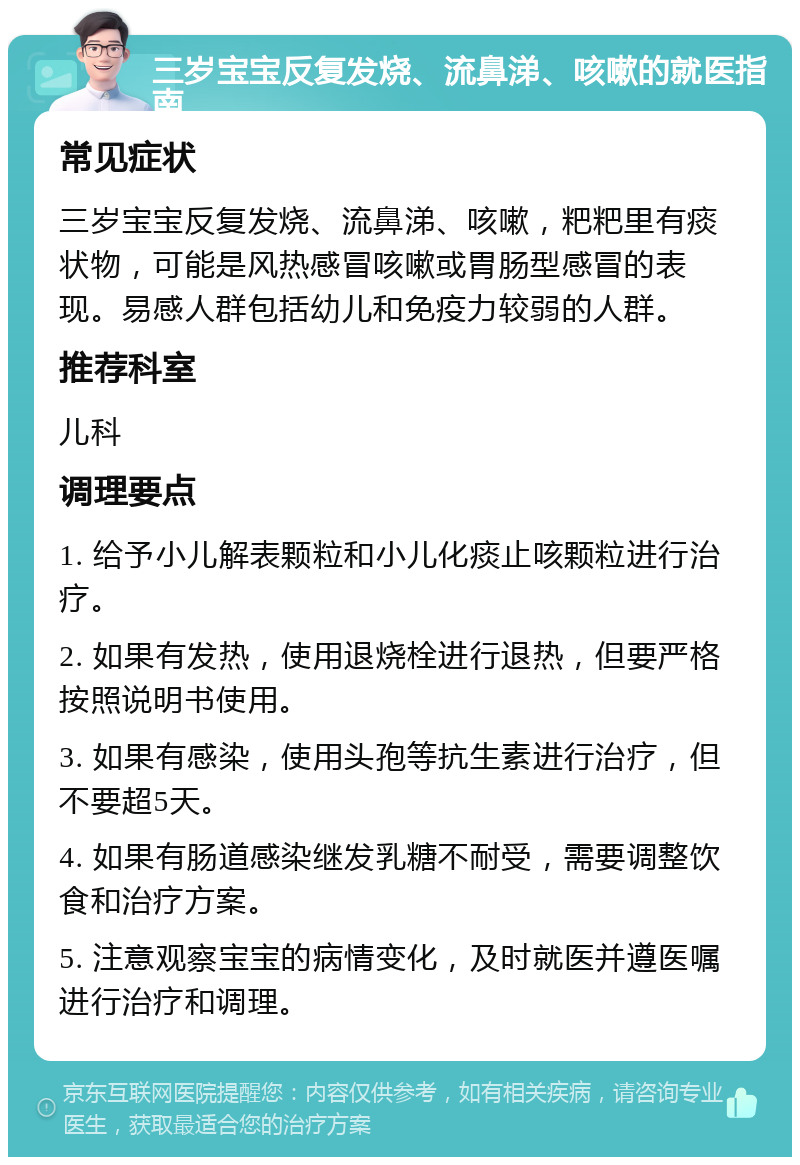 三岁宝宝反复发烧、流鼻涕、咳嗽的就医指南 常见症状 三岁宝宝反复发烧、流鼻涕、咳嗽，粑粑里有痰状物，可能是风热感冒咳嗽或胃肠型感冒的表现。易感人群包括幼儿和免疫力较弱的人群。 推荐科室 儿科 调理要点 1. 给予小儿解表颗粒和小儿化痰止咳颗粒进行治疗。 2. 如果有发热，使用退烧栓进行退热，但要严格按照说明书使用。 3. 如果有感染，使用头孢等抗生素进行治疗，但不要超5天。 4. 如果有肠道感染继发乳糖不耐受，需要调整饮食和治疗方案。 5. 注意观察宝宝的病情变化，及时就医并遵医嘱进行治疗和调理。