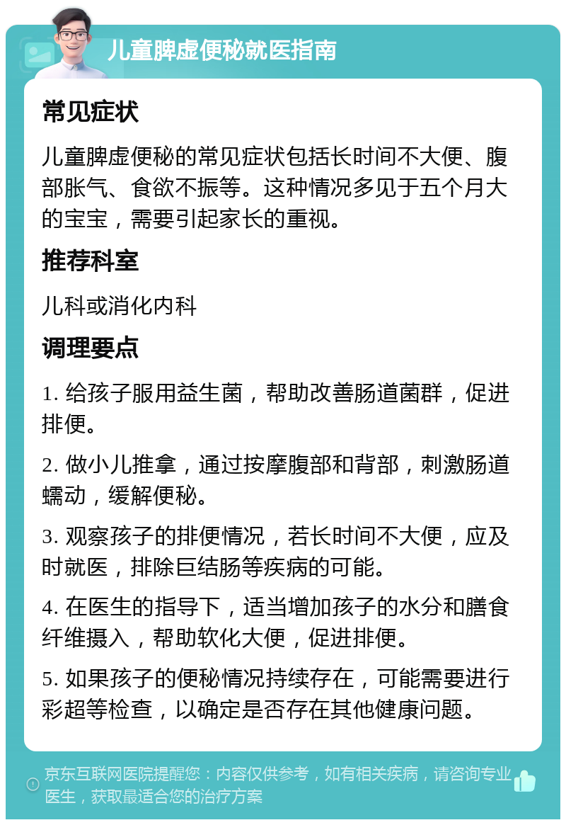 儿童脾虚便秘就医指南 常见症状 儿童脾虚便秘的常见症状包括长时间不大便、腹部胀气、食欲不振等。这种情况多见于五个月大的宝宝，需要引起家长的重视。 推荐科室 儿科或消化内科 调理要点 1. 给孩子服用益生菌，帮助改善肠道菌群，促进排便。 2. 做小儿推拿，通过按摩腹部和背部，刺激肠道蠕动，缓解便秘。 3. 观察孩子的排便情况，若长时间不大便，应及时就医，排除巨结肠等疾病的可能。 4. 在医生的指导下，适当增加孩子的水分和膳食纤维摄入，帮助软化大便，促进排便。 5. 如果孩子的便秘情况持续存在，可能需要进行彩超等检查，以确定是否存在其他健康问题。