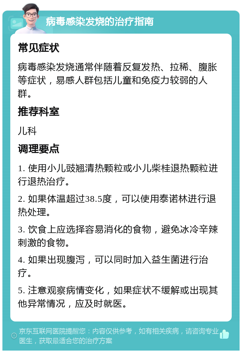 病毒感染发烧的治疗指南 常见症状 病毒感染发烧通常伴随着反复发热、拉稀、腹胀等症状，易感人群包括儿童和免疫力较弱的人群。 推荐科室 儿科 调理要点 1. 使用小儿豉翘清热颗粒或小儿柴桂退热颗粒进行退热治疗。 2. 如果体温超过38.5度，可以使用泰诺林进行退热处理。 3. 饮食上应选择容易消化的食物，避免冰冷辛辣刺激的食物。 4. 如果出现腹泻，可以同时加入益生菌进行治疗。 5. 注意观察病情变化，如果症状不缓解或出现其他异常情况，应及时就医。