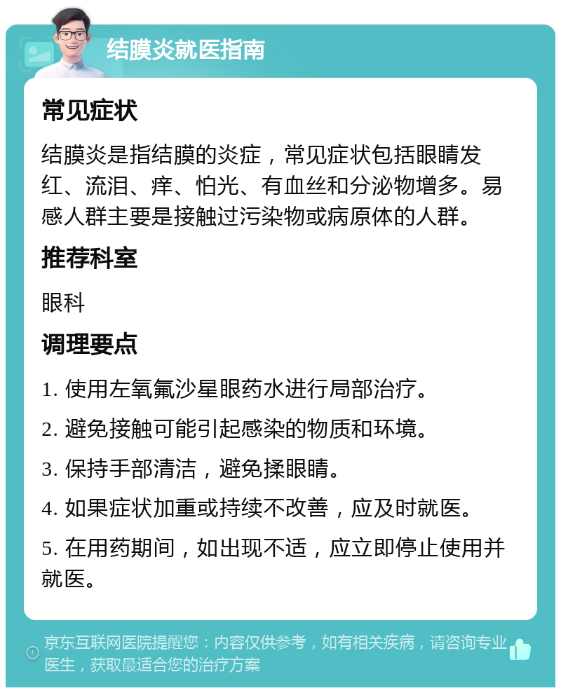 结膜炎就医指南 常见症状 结膜炎是指结膜的炎症，常见症状包括眼睛发红、流泪、痒、怕光、有血丝和分泌物增多。易感人群主要是接触过污染物或病原体的人群。 推荐科室 眼科 调理要点 1. 使用左氧氟沙星眼药水进行局部治疗。 2. 避免接触可能引起感染的物质和环境。 3. 保持手部清洁，避免揉眼睛。 4. 如果症状加重或持续不改善，应及时就医。 5. 在用药期间，如出现不适，应立即停止使用并就医。