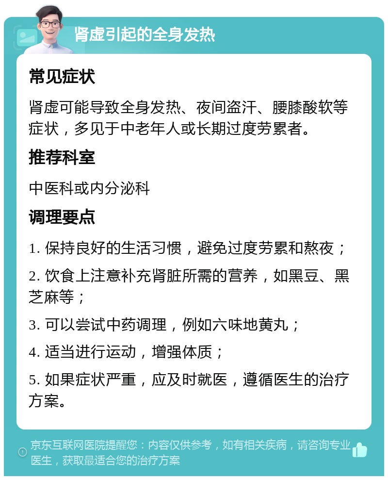 肾虚引起的全身发热 常见症状 肾虚可能导致全身发热、夜间盗汗、腰膝酸软等症状，多见于中老年人或长期过度劳累者。 推荐科室 中医科或内分泌科 调理要点 1. 保持良好的生活习惯，避免过度劳累和熬夜； 2. 饮食上注意补充肾脏所需的营养，如黑豆、黑芝麻等； 3. 可以尝试中药调理，例如六味地黄丸； 4. 适当进行运动，增强体质； 5. 如果症状严重，应及时就医，遵循医生的治疗方案。