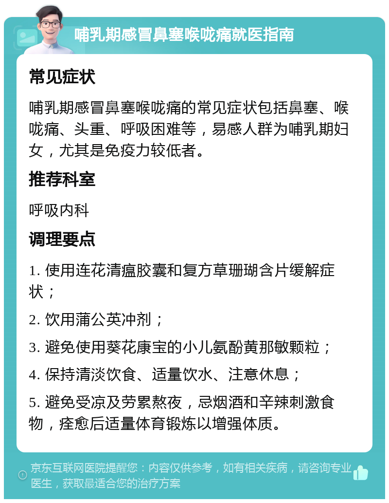 哺乳期感冒鼻塞喉咙痛就医指南 常见症状 哺乳期感冒鼻塞喉咙痛的常见症状包括鼻塞、喉咙痛、头重、呼吸困难等，易感人群为哺乳期妇女，尤其是免疫力较低者。 推荐科室 呼吸内科 调理要点 1. 使用连花清瘟胶囊和复方草珊瑚含片缓解症状； 2. 饮用蒲公英冲剂； 3. 避免使用葵花康宝的小儿氨酚黄那敏颗粒； 4. 保持清淡饮食、适量饮水、注意休息； 5. 避免受凉及劳累熬夜，忌烟酒和辛辣刺激食物，痊愈后适量体育锻炼以增强体质。