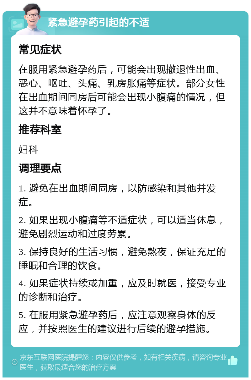 紧急避孕药引起的不适 常见症状 在服用紧急避孕药后，可能会出现撤退性出血、恶心、呕吐、头痛、乳房胀痛等症状。部分女性在出血期间同房后可能会出现小腹痛的情况，但这并不意味着怀孕了。 推荐科室 妇科 调理要点 1. 避免在出血期间同房，以防感染和其他并发症。 2. 如果出现小腹痛等不适症状，可以适当休息，避免剧烈运动和过度劳累。 3. 保持良好的生活习惯，避免熬夜，保证充足的睡眠和合理的饮食。 4. 如果症状持续或加重，应及时就医，接受专业的诊断和治疗。 5. 在服用紧急避孕药后，应注意观察身体的反应，并按照医生的建议进行后续的避孕措施。