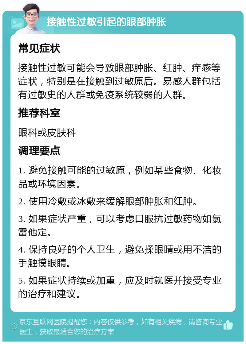 接触性过敏引起的眼部肿胀 常见症状 接触性过敏可能会导致眼部肿胀、红肿、痒感等症状，特别是在接触到过敏原后。易感人群包括有过敏史的人群或免疫系统较弱的人群。 推荐科室 眼科或皮肤科 调理要点 1. 避免接触可能的过敏原，例如某些食物、化妆品或环境因素。 2. 使用冷敷或冰敷来缓解眼部肿胀和红肿。 3. 如果症状严重，可以考虑口服抗过敏药物如氯雷他定。 4. 保持良好的个人卫生，避免揉眼睛或用不洁的手触摸眼睛。 5. 如果症状持续或加重，应及时就医并接受专业的治疗和建议。