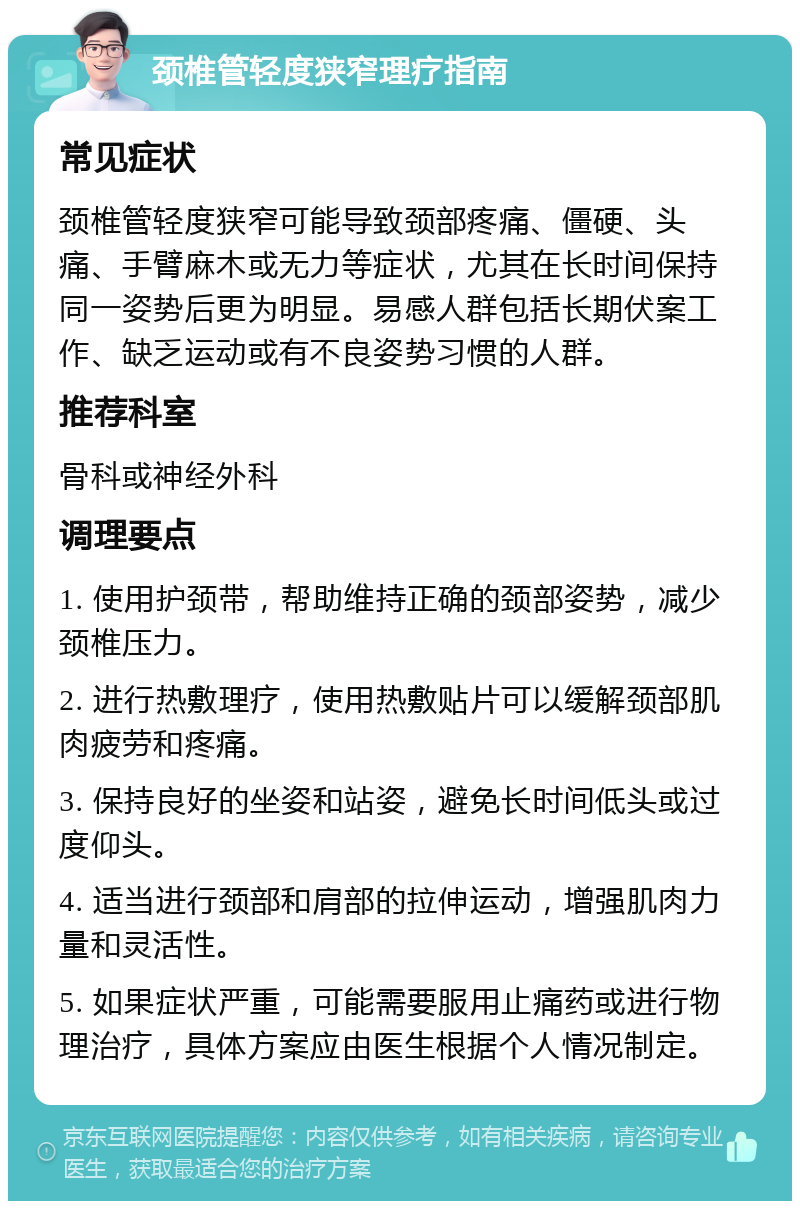 颈椎管轻度狭窄理疗指南 常见症状 颈椎管轻度狭窄可能导致颈部疼痛、僵硬、头痛、手臂麻木或无力等症状，尤其在长时间保持同一姿势后更为明显。易感人群包括长期伏案工作、缺乏运动或有不良姿势习惯的人群。 推荐科室 骨科或神经外科 调理要点 1. 使用护颈带，帮助维持正确的颈部姿势，减少颈椎压力。 2. 进行热敷理疗，使用热敷贴片可以缓解颈部肌肉疲劳和疼痛。 3. 保持良好的坐姿和站姿，避免长时间低头或过度仰头。 4. 适当进行颈部和肩部的拉伸运动，增强肌肉力量和灵活性。 5. 如果症状严重，可能需要服用止痛药或进行物理治疗，具体方案应由医生根据个人情况制定。