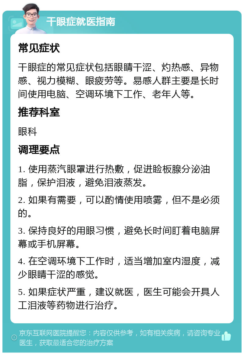 干眼症就医指南 常见症状 干眼症的常见症状包括眼睛干涩、灼热感、异物感、视力模糊、眼疲劳等。易感人群主要是长时间使用电脑、空调环境下工作、老年人等。 推荐科室 眼科 调理要点 1. 使用蒸汽眼罩进行热敷，促进睑板腺分泌油脂，保护泪液，避免泪液蒸发。 2. 如果有需要，可以酌情使用喷雾，但不是必须的。 3. 保持良好的用眼习惯，避免长时间盯着电脑屏幕或手机屏幕。 4. 在空调环境下工作时，适当增加室内湿度，减少眼睛干涩的感觉。 5. 如果症状严重，建议就医，医生可能会开具人工泪液等药物进行治疗。