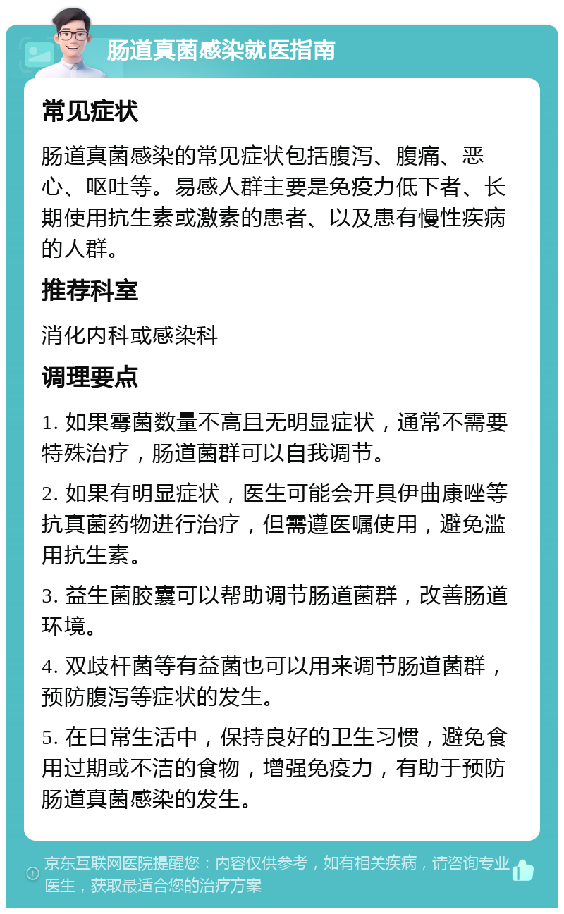 肠道真菌感染就医指南 常见症状 肠道真菌感染的常见症状包括腹泻、腹痛、恶心、呕吐等。易感人群主要是免疫力低下者、长期使用抗生素或激素的患者、以及患有慢性疾病的人群。 推荐科室 消化内科或感染科 调理要点 1. 如果霉菌数量不高且无明显症状，通常不需要特殊治疗，肠道菌群可以自我调节。 2. 如果有明显症状，医生可能会开具伊曲康唑等抗真菌药物进行治疗，但需遵医嘱使用，避免滥用抗生素。 3. 益生菌胶囊可以帮助调节肠道菌群，改善肠道环境。 4. 双歧杆菌等有益菌也可以用来调节肠道菌群，预防腹泻等症状的发生。 5. 在日常生活中，保持良好的卫生习惯，避免食用过期或不洁的食物，增强免疫力，有助于预防肠道真菌感染的发生。