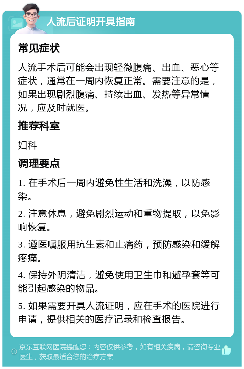 人流后证明开具指南 常见症状 人流手术后可能会出现轻微腹痛、出血、恶心等症状，通常在一周内恢复正常。需要注意的是，如果出现剧烈腹痛、持续出血、发热等异常情况，应及时就医。 推荐科室 妇科 调理要点 1. 在手术后一周内避免性生活和洗澡，以防感染。 2. 注意休息，避免剧烈运动和重物提取，以免影响恢复。 3. 遵医嘱服用抗生素和止痛药，预防感染和缓解疼痛。 4. 保持外阴清洁，避免使用卫生巾和避孕套等可能引起感染的物品。 5. 如果需要开具人流证明，应在手术的医院进行申请，提供相关的医疗记录和检查报告。