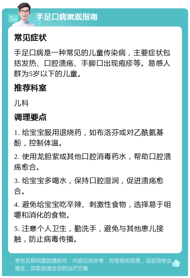 手足口病就医指南 常见症状 手足口病是一种常见的儿童传染病，主要症状包括发热、口腔溃疡、手脚口出现疱疹等。易感人群为5岁以下的儿童。 推荐科室 儿科 调理要点 1. 给宝宝服用退烧药，如布洛芬或对乙酰氨基酚，控制体温。 2. 使用龙胆紫或其他口腔消毒药水，帮助口腔溃疡愈合。 3. 给宝宝多喝水，保持口腔湿润，促进溃疡愈合。 4. 避免给宝宝吃辛辣、刺激性食物，选择易于咀嚼和消化的食物。 5. 注意个人卫生，勤洗手，避免与其他患儿接触，防止病毒传播。