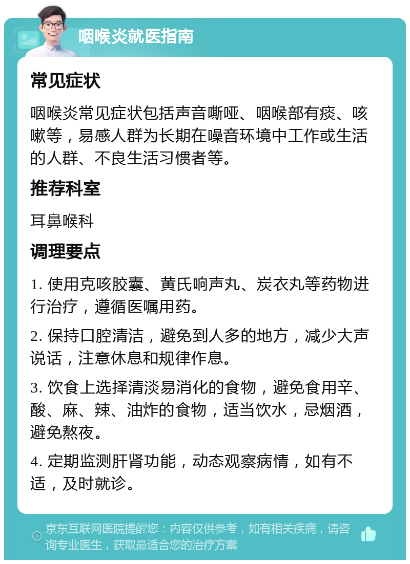 咽喉炎就医指南 常见症状 咽喉炎常见症状包括声音嘶哑、咽喉部有痰、咳嗽等，易感人群为长期在噪音环境中工作或生活的人群、不良生活习惯者等。 推荐科室 耳鼻喉科 调理要点 1. 使用克咳胶囊、黄氏响声丸、炭衣丸等药物进行治疗，遵循医嘱用药。 2. 保持口腔清洁，避免到人多的地方，减少大声说话，注意休息和规律作息。 3. 饮食上选择清淡易消化的食物，避免食用辛、酸、麻、辣、油炸的食物，适当饮水，忌烟酒，避免熬夜。 4. 定期监测肝肾功能，动态观察病情，如有不适，及时就诊。