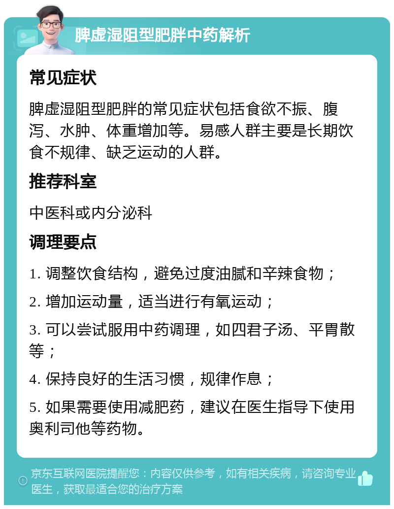 脾虚湿阻型肥胖中药解析 常见症状 脾虚湿阻型肥胖的常见症状包括食欲不振、腹泻、水肿、体重增加等。易感人群主要是长期饮食不规律、缺乏运动的人群。 推荐科室 中医科或内分泌科 调理要点 1. 调整饮食结构，避免过度油腻和辛辣食物； 2. 增加运动量，适当进行有氧运动； 3. 可以尝试服用中药调理，如四君子汤、平胃散等； 4. 保持良好的生活习惯，规律作息； 5. 如果需要使用减肥药，建议在医生指导下使用奥利司他等药物。