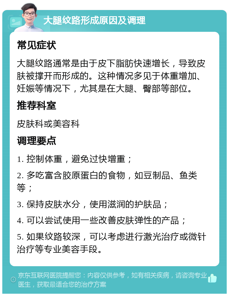 大腿纹路形成原因及调理 常见症状 大腿纹路通常是由于皮下脂肪快速增长，导致皮肤被撑开而形成的。这种情况多见于体重增加、妊娠等情况下，尤其是在大腿、臀部等部位。 推荐科室 皮肤科或美容科 调理要点 1. 控制体重，避免过快增重； 2. 多吃富含胶原蛋白的食物，如豆制品、鱼类等； 3. 保持皮肤水分，使用滋润的护肤品； 4. 可以尝试使用一些改善皮肤弹性的产品； 5. 如果纹路较深，可以考虑进行激光治疗或微针治疗等专业美容手段。