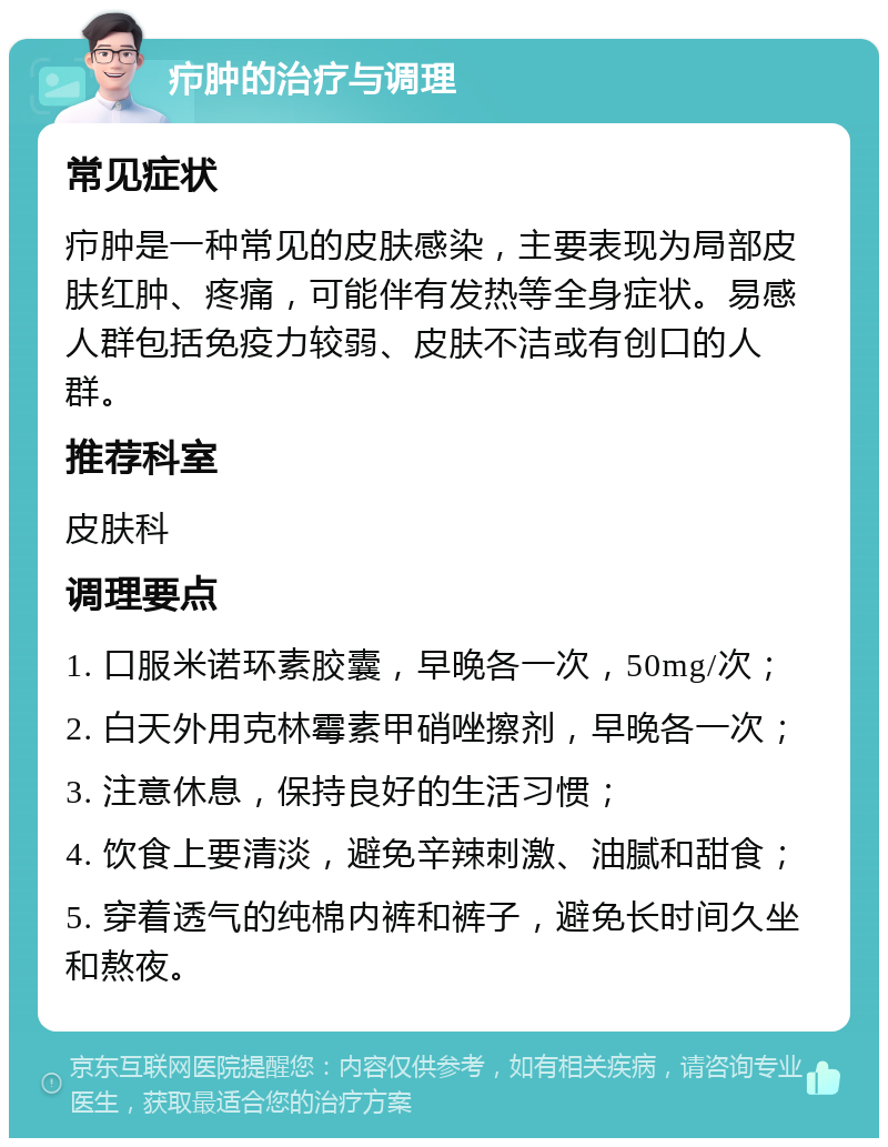 疖肿的治疗与调理 常见症状 疖肿是一种常见的皮肤感染，主要表现为局部皮肤红肿、疼痛，可能伴有发热等全身症状。易感人群包括免疫力较弱、皮肤不洁或有创口的人群。 推荐科室 皮肤科 调理要点 1. 口服米诺环素胶囊，早晚各一次，50mg/次； 2. 白天外用克林霉素甲硝唑擦剂，早晚各一次； 3. 注意休息，保持良好的生活习惯； 4. 饮食上要清淡，避免辛辣刺激、油腻和甜食； 5. 穿着透气的纯棉内裤和裤子，避免长时间久坐和熬夜。