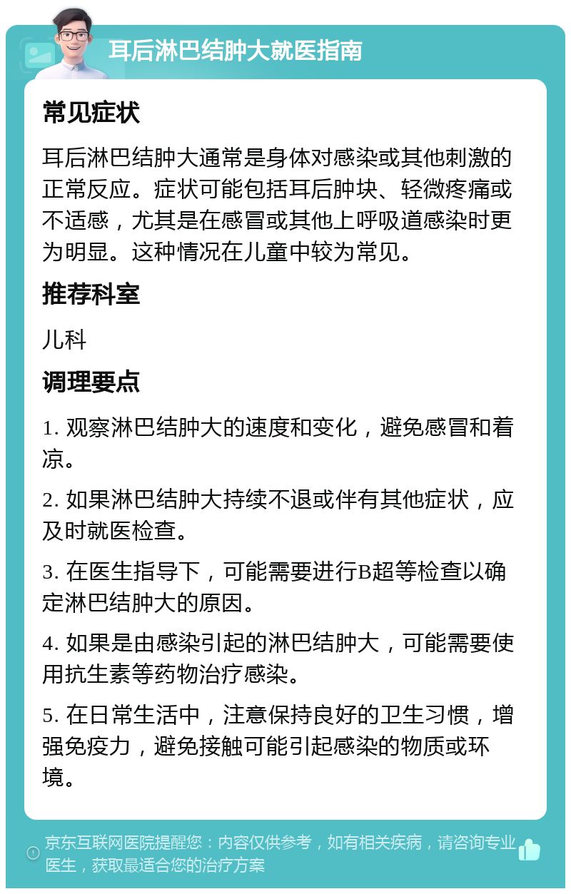 耳后淋巴结肿大就医指南 常见症状 耳后淋巴结肿大通常是身体对感染或其他刺激的正常反应。症状可能包括耳后肿块、轻微疼痛或不适感，尤其是在感冒或其他上呼吸道感染时更为明显。这种情况在儿童中较为常见。 推荐科室 儿科 调理要点 1. 观察淋巴结肿大的速度和变化，避免感冒和着凉。 2. 如果淋巴结肿大持续不退或伴有其他症状，应及时就医检查。 3. 在医生指导下，可能需要进行B超等检查以确定淋巴结肿大的原因。 4. 如果是由感染引起的淋巴结肿大，可能需要使用抗生素等药物治疗感染。 5. 在日常生活中，注意保持良好的卫生习惯，增强免疫力，避免接触可能引起感染的物质或环境。