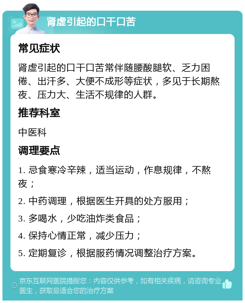 肾虚引起的口干口苦 常见症状 肾虚引起的口干口苦常伴随腰酸腿软、乏力困倦、出汗多、大便不成形等症状，多见于长期熬夜、压力大、生活不规律的人群。 推荐科室 中医科 调理要点 1. 忌食寒冷辛辣，适当运动，作息规律，不熬夜； 2. 中药调理，根据医生开具的处方服用； 3. 多喝水，少吃油炸类食品； 4. 保持心情正常，减少压力； 5. 定期复诊，根据服药情况调整治疗方案。