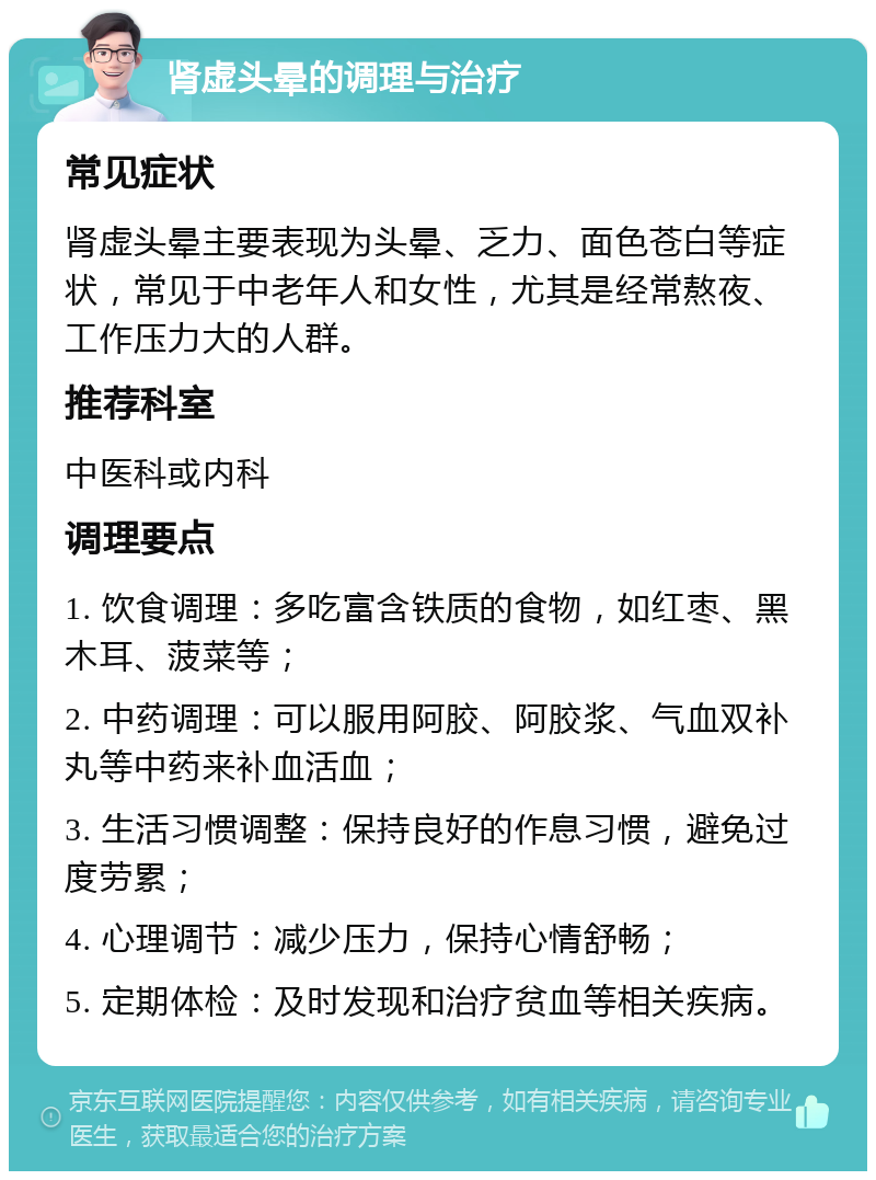 肾虚头晕的调理与治疗 常见症状 肾虚头晕主要表现为头晕、乏力、面色苍白等症状，常见于中老年人和女性，尤其是经常熬夜、工作压力大的人群。 推荐科室 中医科或内科 调理要点 1. 饮食调理：多吃富含铁质的食物，如红枣、黑木耳、菠菜等； 2. 中药调理：可以服用阿胶、阿胶浆、气血双补丸等中药来补血活血； 3. 生活习惯调整：保持良好的作息习惯，避免过度劳累； 4. 心理调节：减少压力，保持心情舒畅； 5. 定期体检：及时发现和治疗贫血等相关疾病。