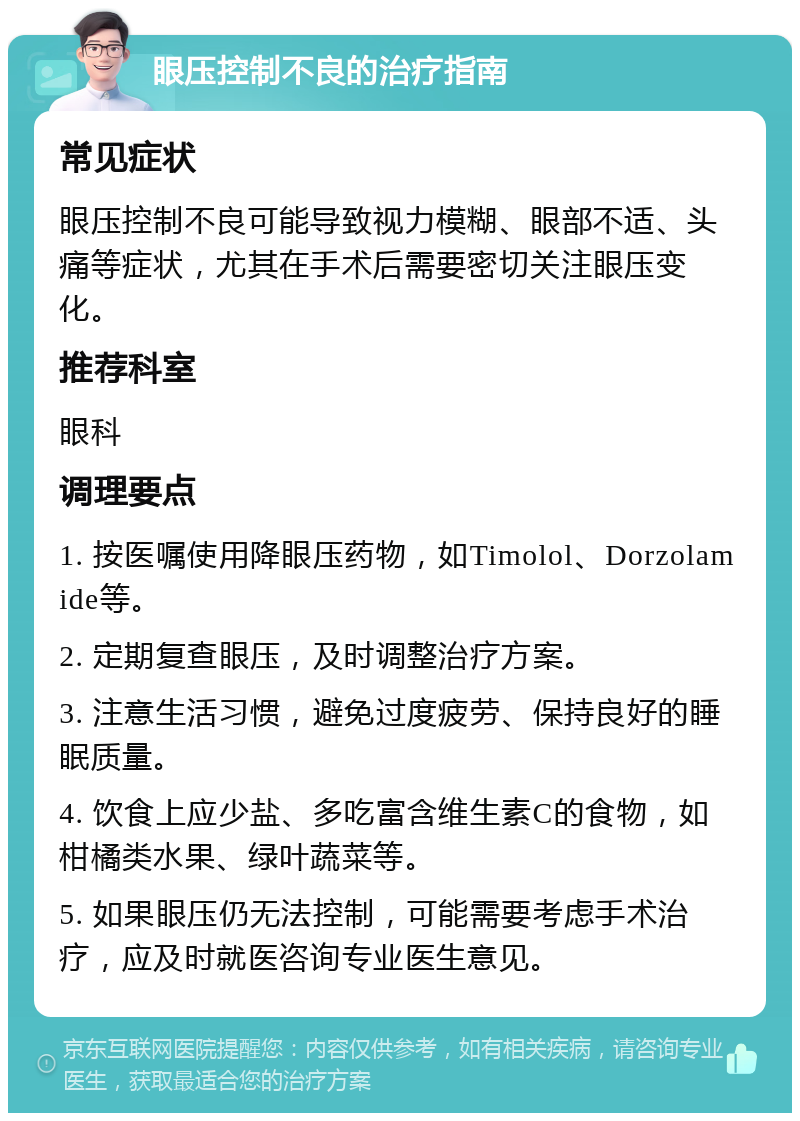 眼压控制不良的治疗指南 常见症状 眼压控制不良可能导致视力模糊、眼部不适、头痛等症状，尤其在手术后需要密切关注眼压变化。 推荐科室 眼科 调理要点 1. 按医嘱使用降眼压药物，如Timolol、Dorzolamide等。 2. 定期复查眼压，及时调整治疗方案。 3. 注意生活习惯，避免过度疲劳、保持良好的睡眠质量。 4. 饮食上应少盐、多吃富含维生素C的食物，如柑橘类水果、绿叶蔬菜等。 5. 如果眼压仍无法控制，可能需要考虑手术治疗，应及时就医咨询专业医生意见。