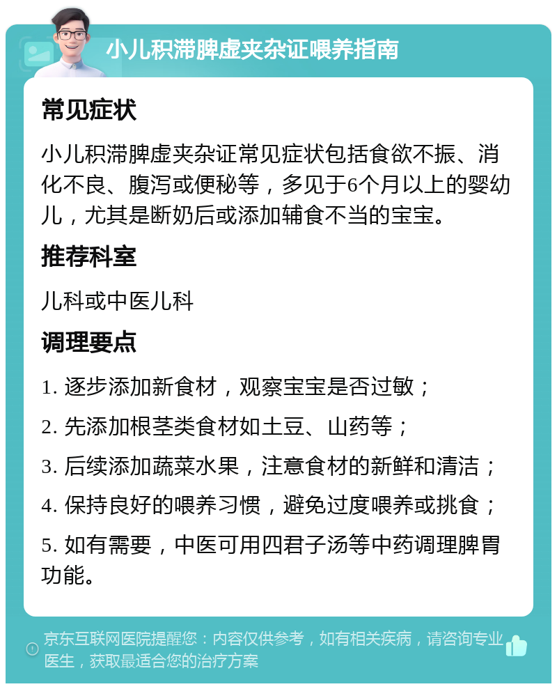 小儿积滞脾虚夹杂证喂养指南 常见症状 小儿积滞脾虚夹杂证常见症状包括食欲不振、消化不良、腹泻或便秘等，多见于6个月以上的婴幼儿，尤其是断奶后或添加辅食不当的宝宝。 推荐科室 儿科或中医儿科 调理要点 1. 逐步添加新食材，观察宝宝是否过敏； 2. 先添加根茎类食材如土豆、山药等； 3. 后续添加蔬菜水果，注意食材的新鲜和清洁； 4. 保持良好的喂养习惯，避免过度喂养或挑食； 5. 如有需要，中医可用四君子汤等中药调理脾胃功能。