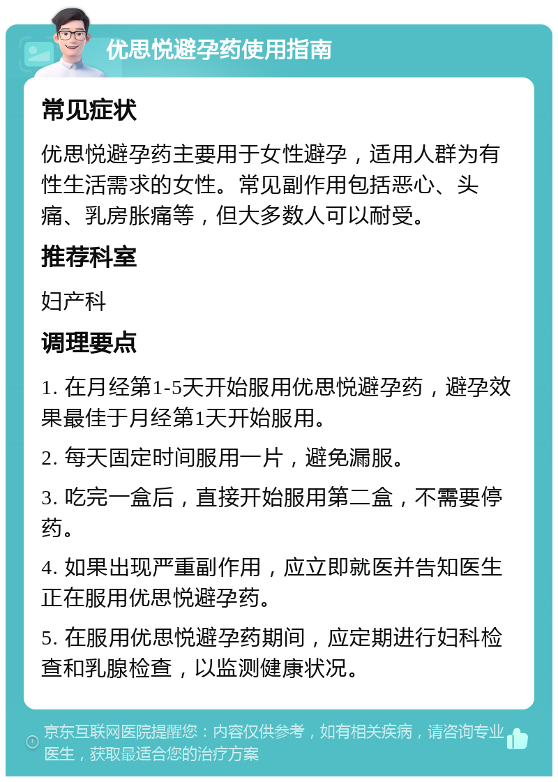 优思悦避孕药使用指南 常见症状 优思悦避孕药主要用于女性避孕，适用人群为有性生活需求的女性。常见副作用包括恶心、头痛、乳房胀痛等，但大多数人可以耐受。 推荐科室 妇产科 调理要点 1. 在月经第1-5天开始服用优思悦避孕药，避孕效果最佳于月经第1天开始服用。 2. 每天固定时间服用一片，避免漏服。 3. 吃完一盒后，直接开始服用第二盒，不需要停药。 4. 如果出现严重副作用，应立即就医并告知医生正在服用优思悦避孕药。 5. 在服用优思悦避孕药期间，应定期进行妇科检查和乳腺检查，以监测健康状况。