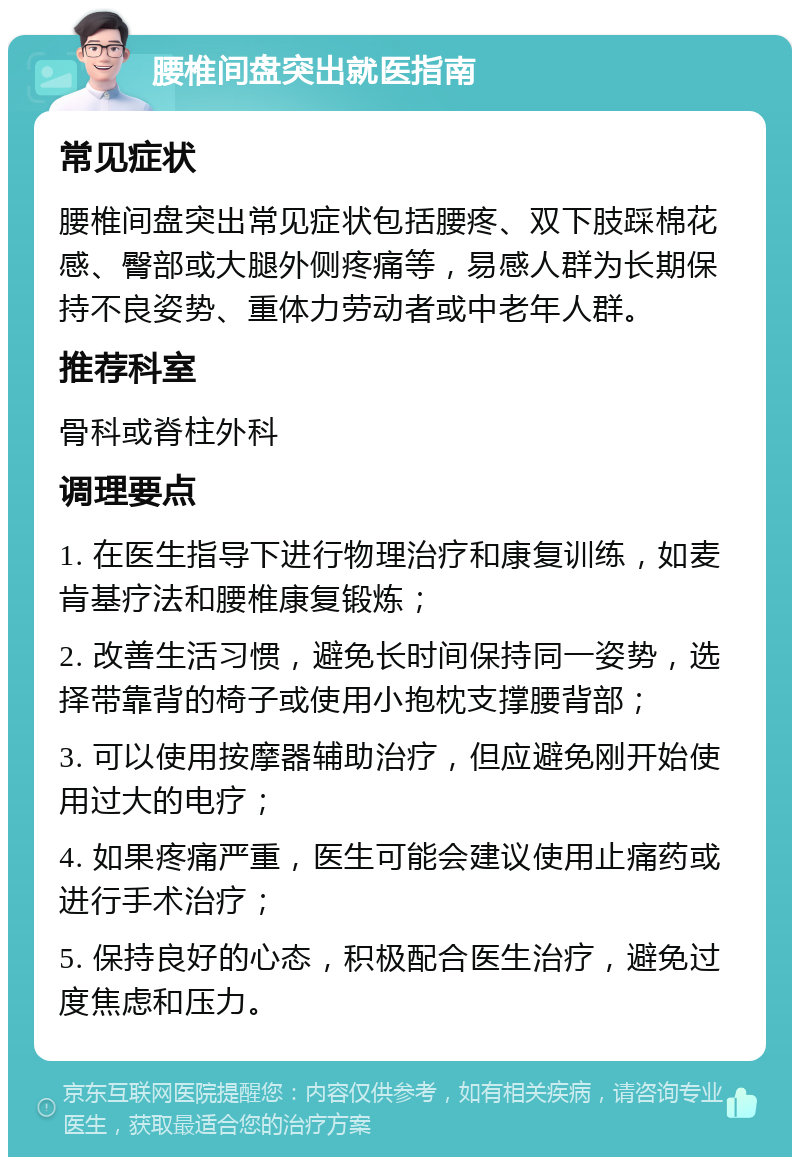 腰椎间盘突出就医指南 常见症状 腰椎间盘突出常见症状包括腰疼、双下肢踩棉花感、臀部或大腿外侧疼痛等，易感人群为长期保持不良姿势、重体力劳动者或中老年人群。 推荐科室 骨科或脊柱外科 调理要点 1. 在医生指导下进行物理治疗和康复训练，如麦肯基疗法和腰椎康复锻炼； 2. 改善生活习惯，避免长时间保持同一姿势，选择带靠背的椅子或使用小抱枕支撑腰背部； 3. 可以使用按摩器辅助治疗，但应避免刚开始使用过大的电疗； 4. 如果疼痛严重，医生可能会建议使用止痛药或进行手术治疗； 5. 保持良好的心态，积极配合医生治疗，避免过度焦虑和压力。