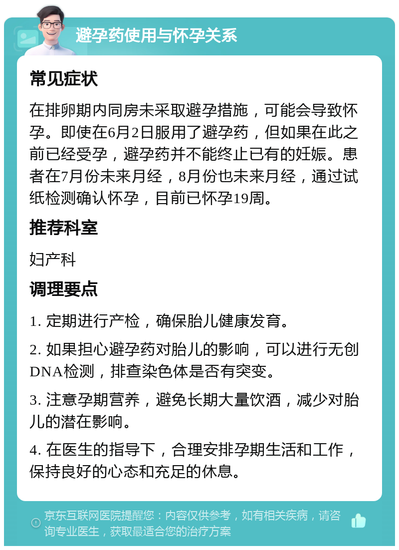 避孕药使用与怀孕关系 常见症状 在排卵期内同房未采取避孕措施，可能会导致怀孕。即使在6月2日服用了避孕药，但如果在此之前已经受孕，避孕药并不能终止已有的妊娠。患者在7月份未来月经，8月份也未来月经，通过试纸检测确认怀孕，目前已怀孕19周。 推荐科室 妇产科 调理要点 1. 定期进行产检，确保胎儿健康发育。 2. 如果担心避孕药对胎儿的影响，可以进行无创DNA检测，排查染色体是否有突变。 3. 注意孕期营养，避免长期大量饮酒，减少对胎儿的潜在影响。 4. 在医生的指导下，合理安排孕期生活和工作，保持良好的心态和充足的休息。