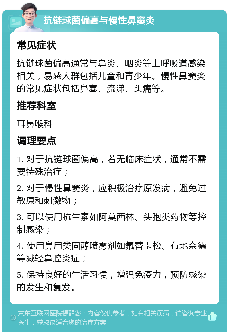 抗链球菌偏高与慢性鼻窦炎 常见症状 抗链球菌偏高通常与鼻炎、咽炎等上呼吸道感染相关，易感人群包括儿童和青少年。慢性鼻窦炎的常见症状包括鼻塞、流涕、头痛等。 推荐科室 耳鼻喉科 调理要点 1. 对于抗链球菌偏高，若无临床症状，通常不需要特殊治疗； 2. 对于慢性鼻窦炎，应积极治疗原发病，避免过敏原和刺激物； 3. 可以使用抗生素如阿莫西林、头孢类药物等控制感染； 4. 使用鼻用类固醇喷雾剂如氟替卡松、布地奈德等减轻鼻腔炎症； 5. 保持良好的生活习惯，增强免疫力，预防感染的发生和复发。