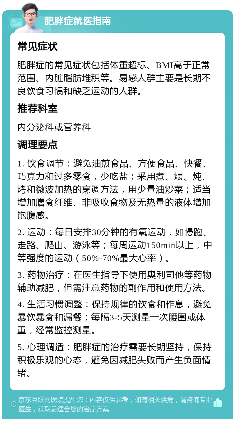 肥胖症就医指南 常见症状 肥胖症的常见症状包括体重超标、BMI高于正常范围、内脏脂肪堆积等。易感人群主要是长期不良饮食习惯和缺乏运动的人群。 推荐科室 内分泌科或营养科 调理要点 1. 饮食调节：避免油煎食品、方便食品、快餐、巧克力和过多零食，少吃盐；采用煮、煨、炖、烤和微波加热的烹调方法，用少量油炒菜；适当增加膳食纤维、非吸收食物及无热量的液体增加饱腹感。 2. 运动：每日安排30分钟的有氧运动，如慢跑、走路、爬山、游泳等；每周运动150min以上，中等强度的运动（50%-70%最大心率）。 3. 药物治疗：在医生指导下使用奥利司他等药物辅助减肥，但需注意药物的副作用和使用方法。 4. 生活习惯调整：保持规律的饮食和作息，避免暴饮暴食和漏餐；每隔3-5天测量一次腰围或体重，经常监控测量。 5. 心理调适：肥胖症的治疗需要长期坚持，保持积极乐观的心态，避免因减肥失败而产生负面情绪。