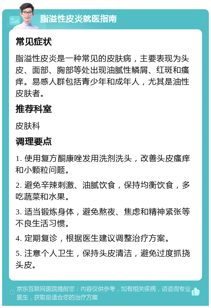 脂溢性皮炎就医指南 常见症状 脂溢性皮炎是一种常见的皮肤病，主要表现为头皮、面部、胸部等处出现油腻性鳞屑、红斑和瘙痒。易感人群包括青少年和成年人，尤其是油性皮肤者。 推荐科室 皮肤科 调理要点 1. 使用复方酮康唑发用洗剂洗头，改善头皮瘙痒和小颗粒问题。 2. 避免辛辣刺激、油腻饮食，保持均衡饮食，多吃蔬菜和水果。 3. 适当锻炼身体，避免熬夜、焦虑和精神紧张等不良生活习惯。 4. 定期复诊，根据医生建议调整治疗方案。 5. 注意个人卫生，保持头皮清洁，避免过度抓挠头皮。